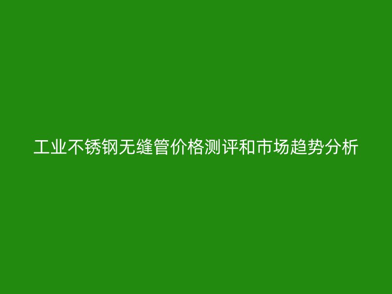 工业不锈钢无缝管价格测评和市场趋势分析