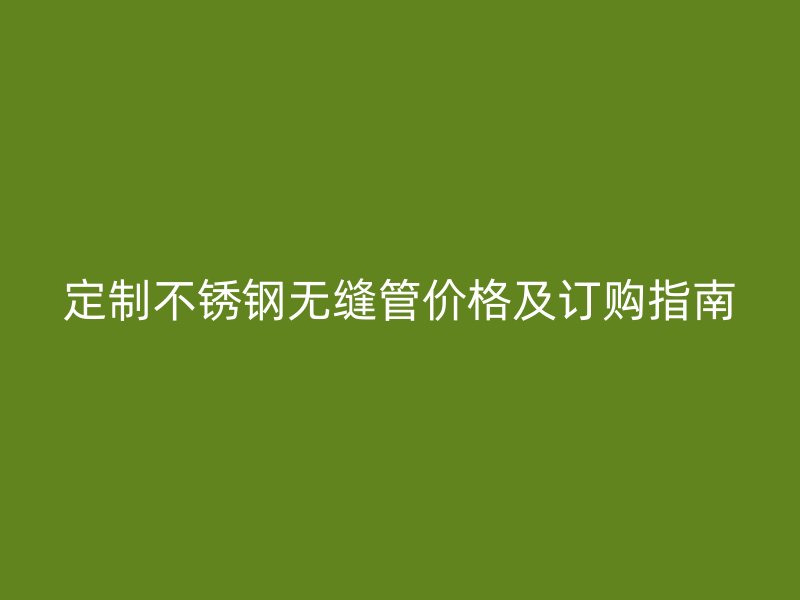 定制不锈钢无缝管价格及订购指南