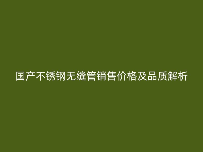 国产不锈钢无缝管销售价格及品质解析