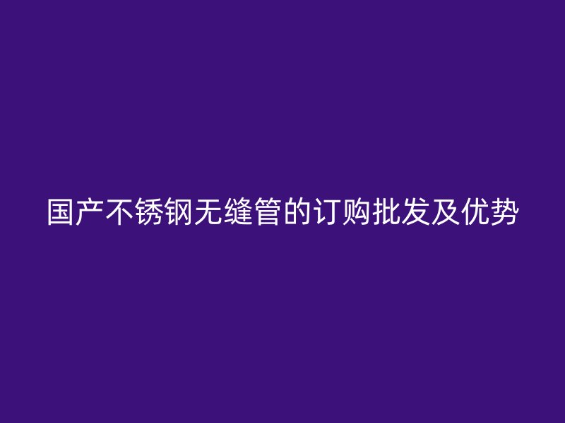 国产不锈钢无缝管的订购批发及优势