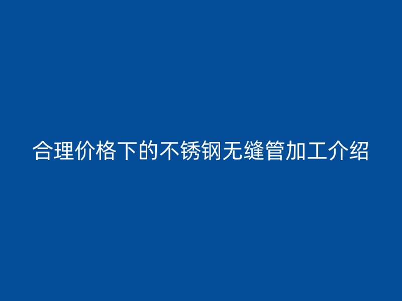 合理价格下的不锈钢无缝管加工介绍