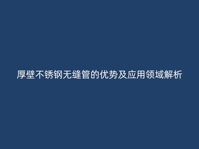 厚壁不锈钢无缝管的优势及应用领域解析