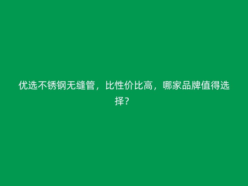 优选不锈钢无缝管，比性价比高，哪家品牌值得选择？