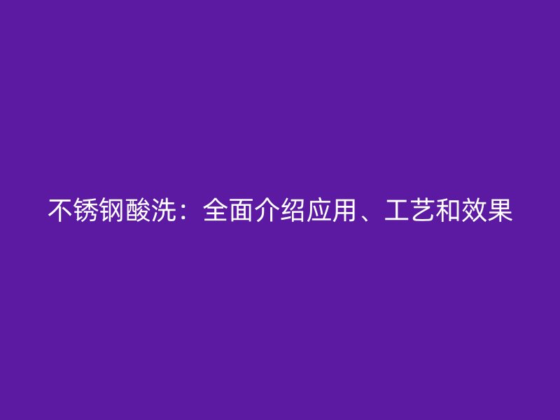 不锈钢酸洗：全面介绍应用、工艺和效果