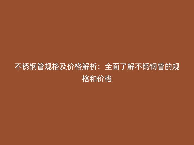 不锈钢管规格及价格解析：全面了解不锈钢管的规格和价格