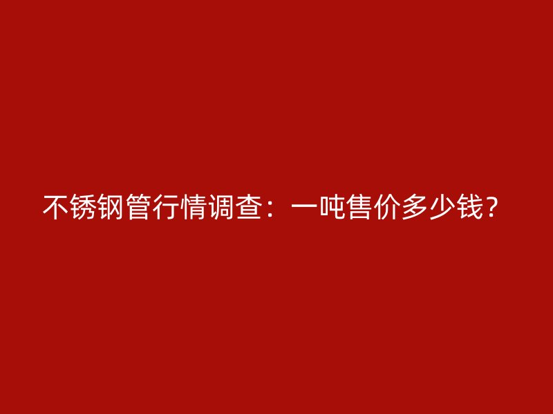 不锈钢管行情调查：一吨售价多少钱？