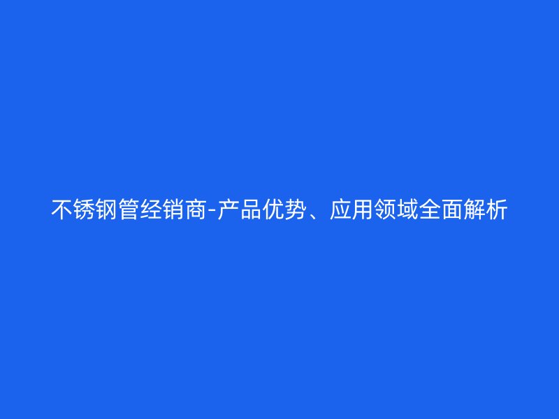 不锈钢管经销商-产品优势、应用领域全面解析