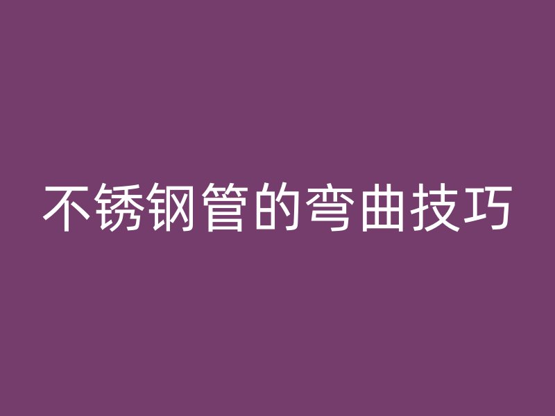 不锈钢管的弯曲技巧