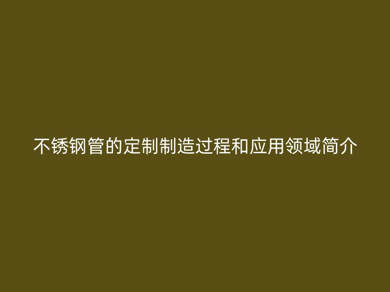 不锈钢管的定制制造过程和应用领域简介