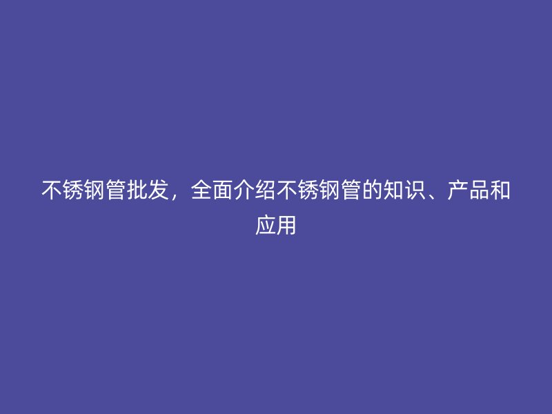 不锈钢管批发，全面介绍不锈钢管的知识、产品和应用