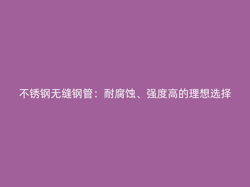 不锈钢无缝钢管：耐腐蚀、强度高的理想选择