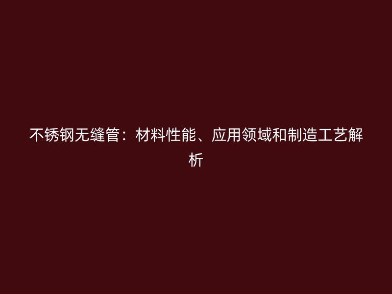 不锈钢无缝管：材料性能、应用领域和制造工艺解析