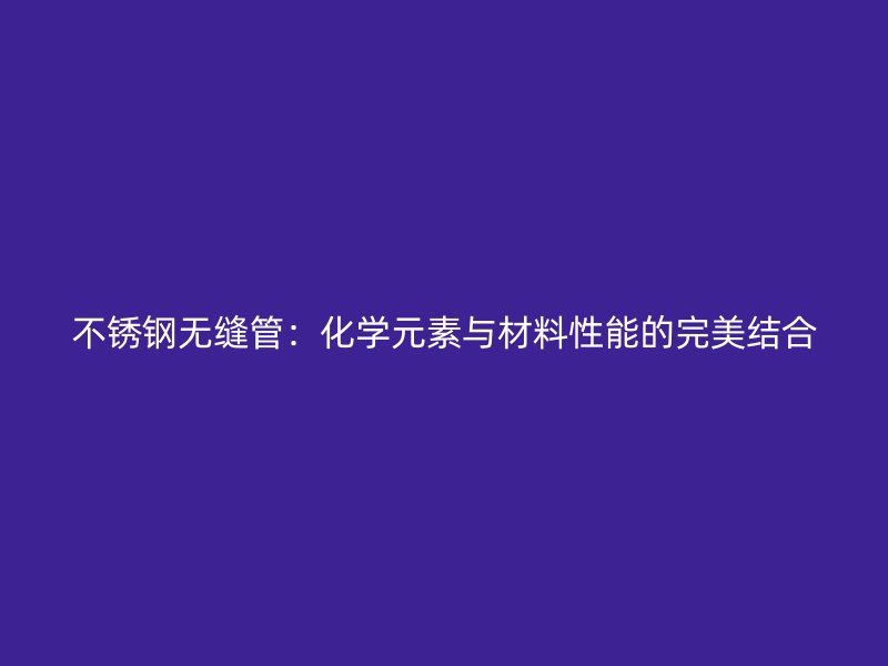 不锈钢无缝管：化学元素与材料性能的完美结合