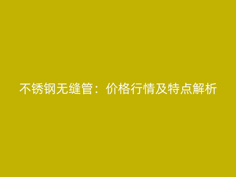 不锈钢无缝管：价格行情及特点解析