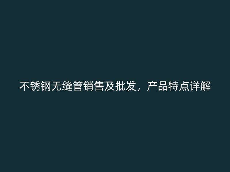 不锈钢无缝管销售及批发，产品特点详解