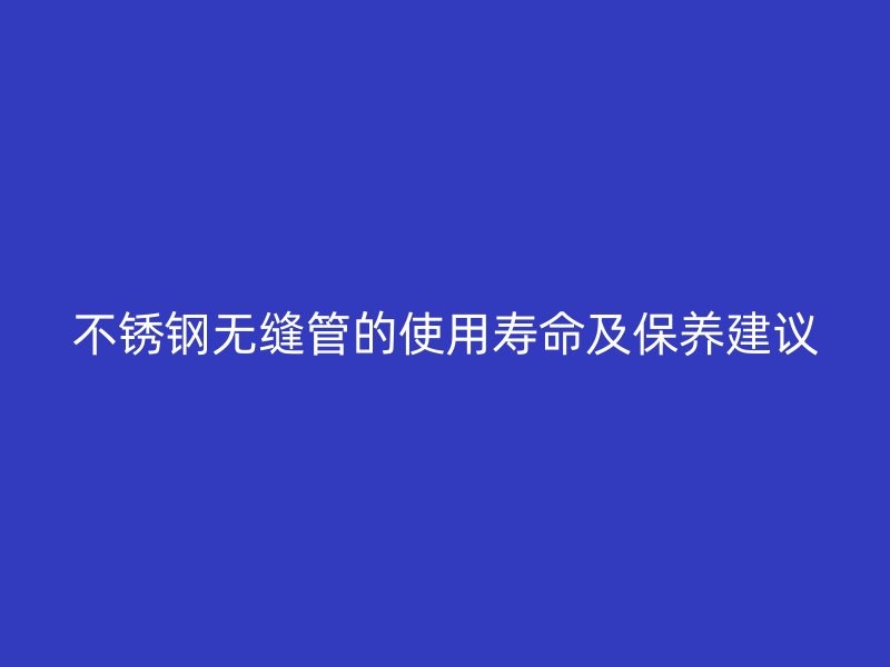 不锈钢无缝管的使用寿命及保养建议