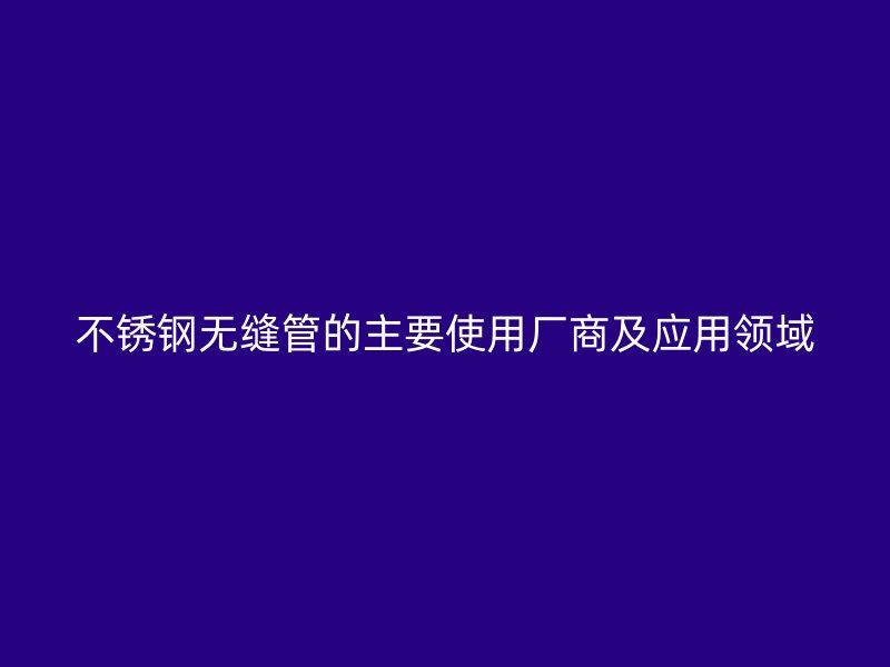 不锈钢无缝管的主要使用厂商及应用领域