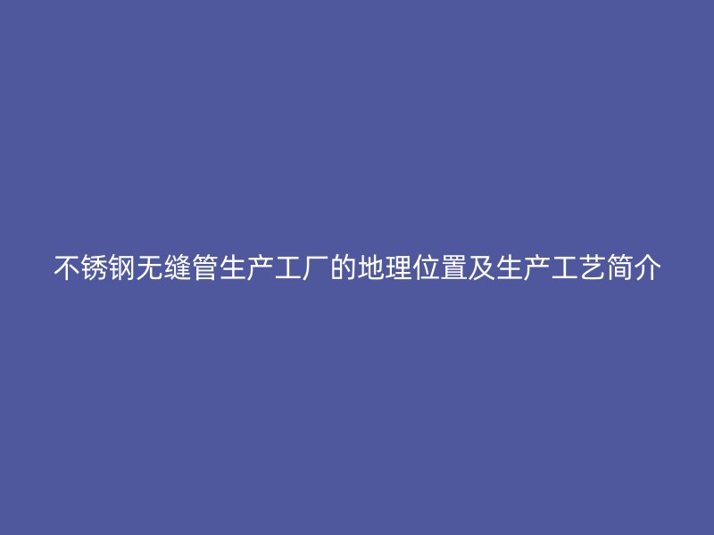 不锈钢无缝管生产工厂的地理位置及生产工艺简介