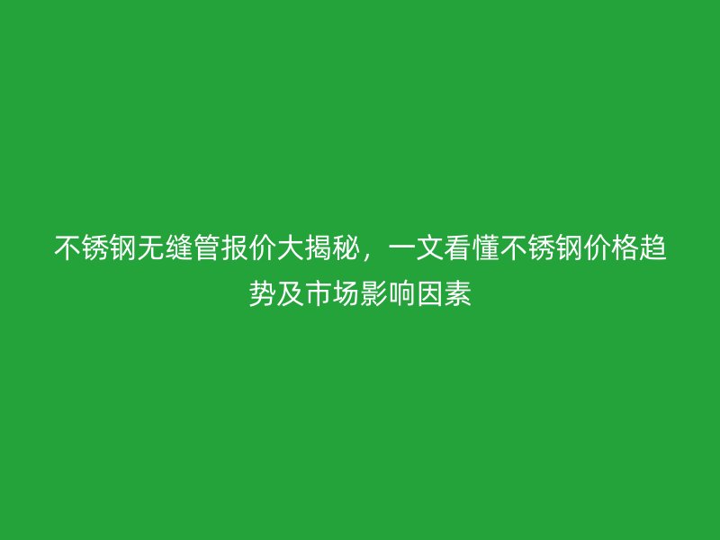 不锈钢无缝管报价大揭秘，一文看懂不锈钢价格趋势及市场影响因素