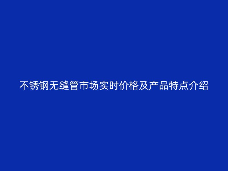 不锈钢无缝管市场实时价格及产品特点介绍
