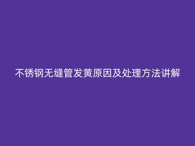 不锈钢无缝管发黄原因及处理方法讲解