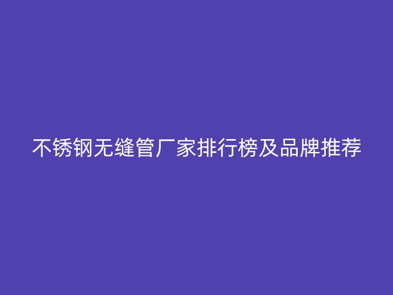 不锈钢无缝管厂家排行榜及品牌推荐