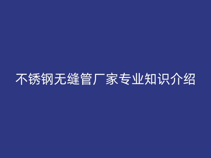 不锈钢无缝管厂家专业知识介绍