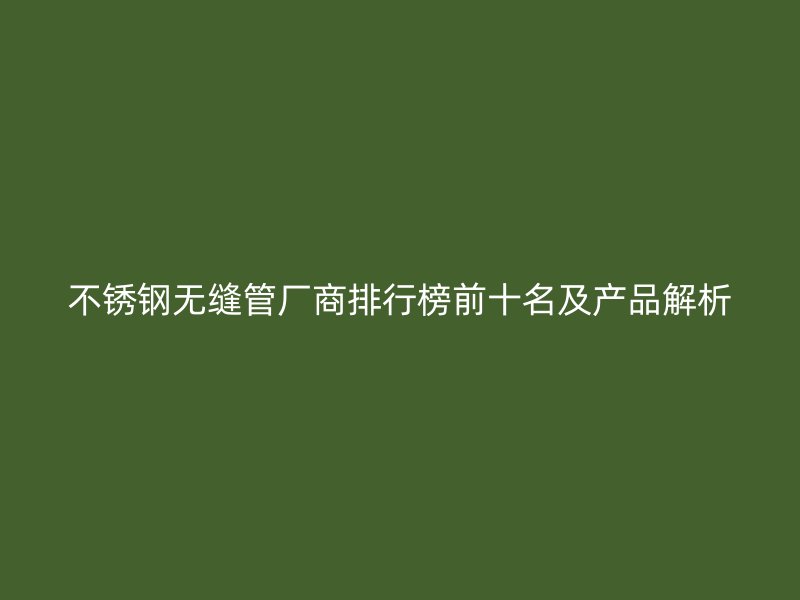 不锈钢无缝管厂商排行榜前十名及产品解析