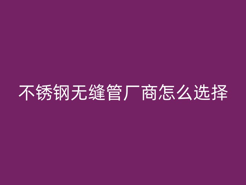 不锈钢无缝管厂商怎么选择