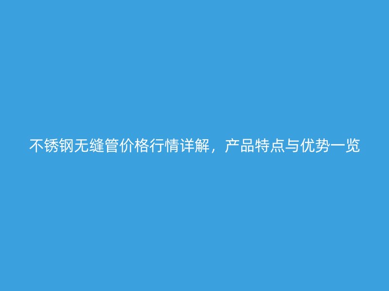 不锈钢无缝管价格行情详解，产品特点与优势一览