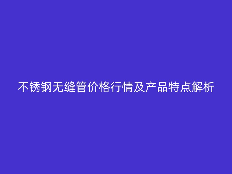 不锈钢无缝管价格行情及产品特点解析