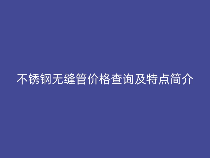 不锈钢无缝管价格查询及特点简介