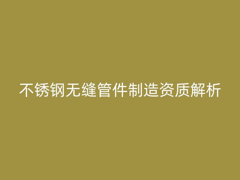 不锈钢无缝管件制造资质解析