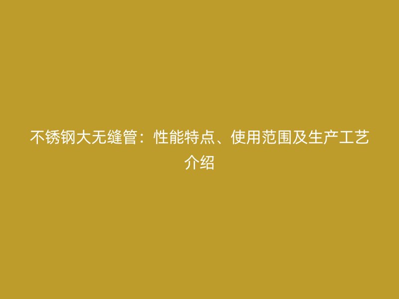 不锈钢大无缝管：性能特点、使用范围及生产工艺介绍