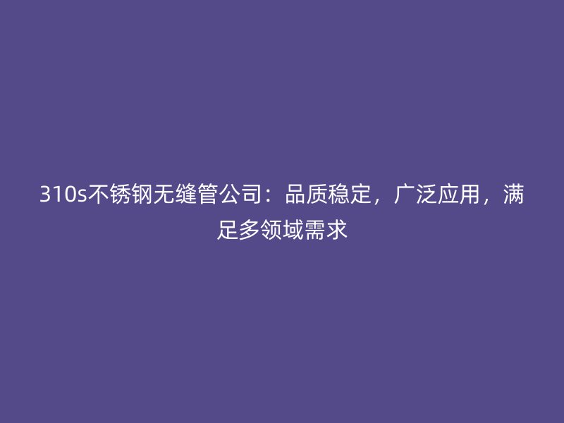 310s不锈钢无缝管公司：品质稳定，广泛应用，满足多领域需求