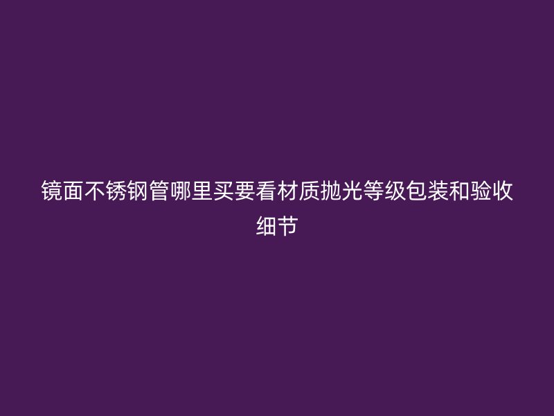 镜面不锈钢管哪里买要看材质抛光等级包装和验收细节