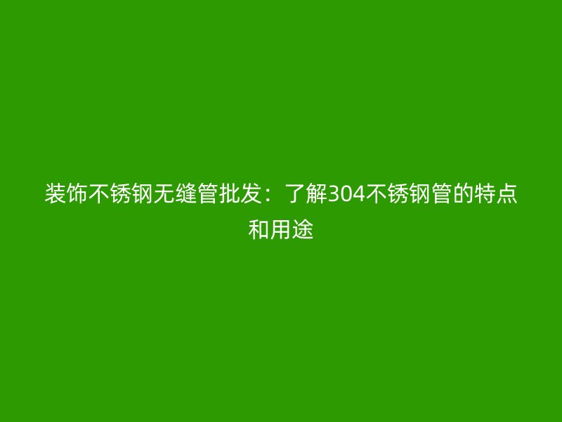 装饰不锈钢无缝管批发：了解304不锈钢管的特点和用途