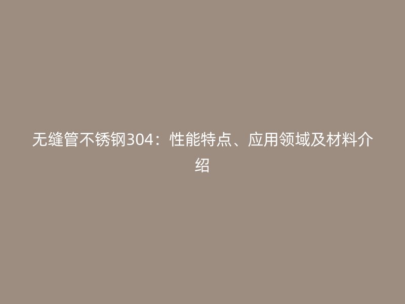 无缝管不锈钢304：性能特点、应用领域及材料介绍