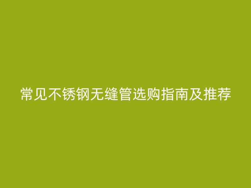 常见不锈钢无缝管选购指南及推荐
