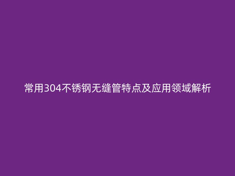 常用304不锈钢无缝管特点及应用领域解析