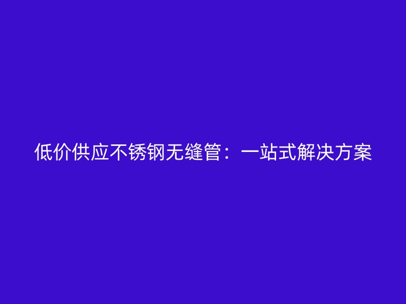 低价供应不锈钢无缝管：一站式解决方案