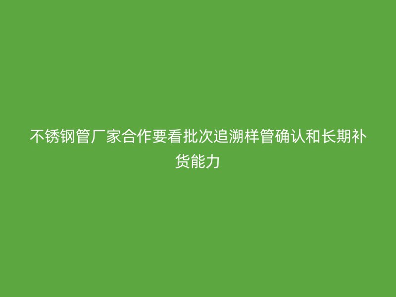 不锈钢管厂家合作要看批次追溯样管确认和长期补货能力