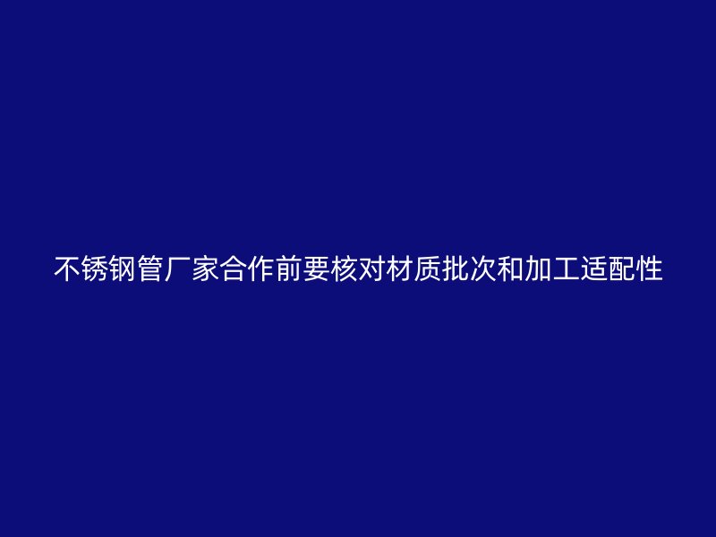 不锈钢管厂家合作前要核对材质批次和加工适配性