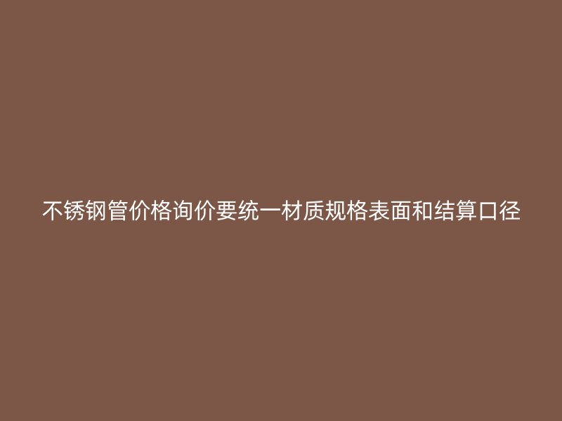 不锈钢管价格询价要统一材质规格表面和结算口径