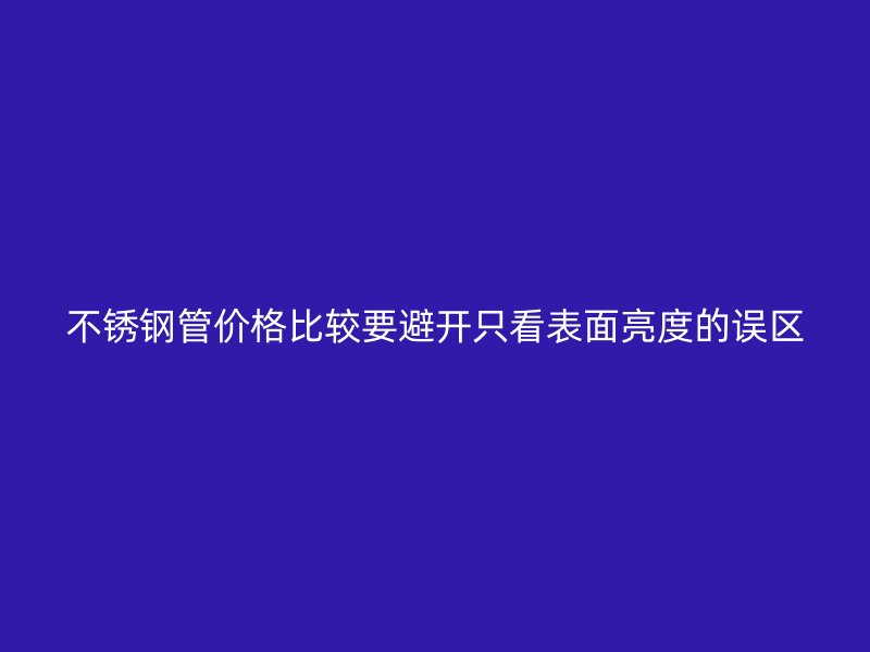 不锈钢管价格比较要避开只看表面亮度的误区