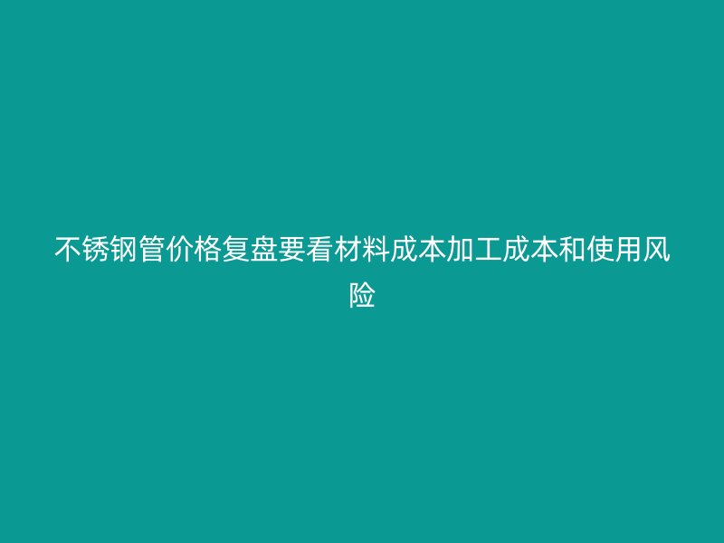 不锈钢管价格复盘要看材料成本加工成本和使用风险