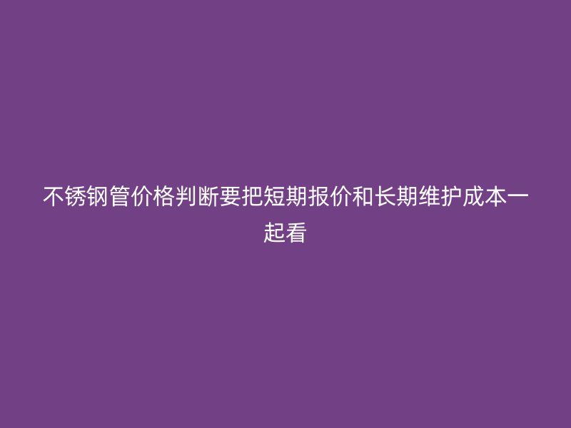 不锈钢管价格判断要把短期报价和长期维护成本一起看