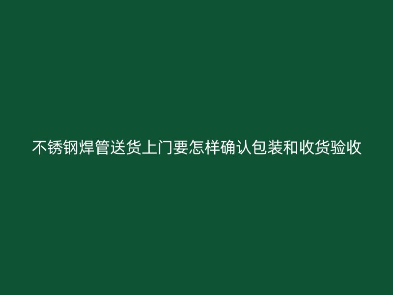 不锈钢焊管送货上门要怎样确认包装和收货验收