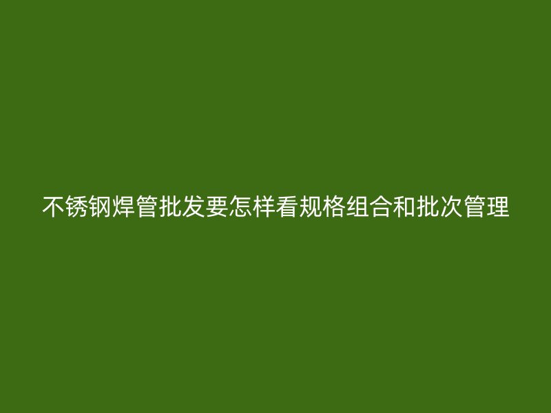 不锈钢焊管批发要怎样看规格组合和批次管理