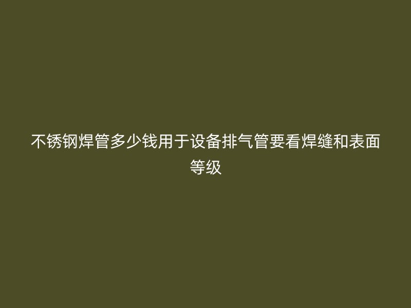 不锈钢焊管多少钱用于设备排气管要看焊缝和表面等级